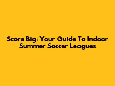 Score Big: Your Guide To Indoor Summer Soccer Leagues